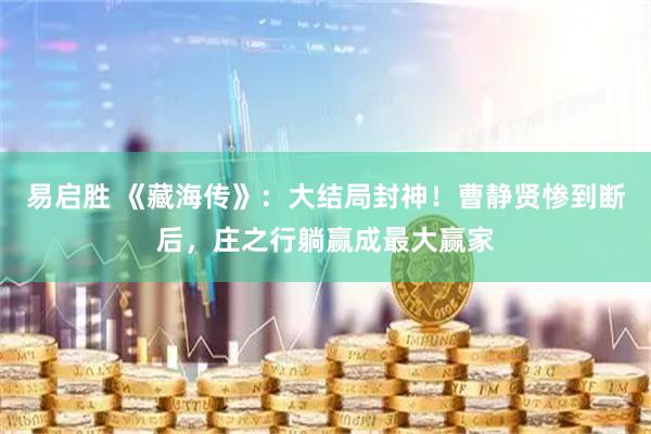 易启胜 《藏海传》:大结局封神!曹静贤惨到断后,庄之行躺赢成最大赢家