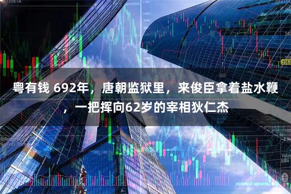 粤有钱 692年，唐朝监狱里，来俊臣拿着盐水鞭，一把挥向62岁的宰相狄仁杰