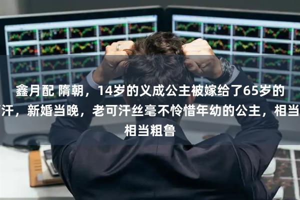 鑫月配 隋朝,14岁的义成公主被嫁给了65岁的老可汗,新婚当晚,老可汗丝毫不怜惜年幼的公主,相当粗鲁