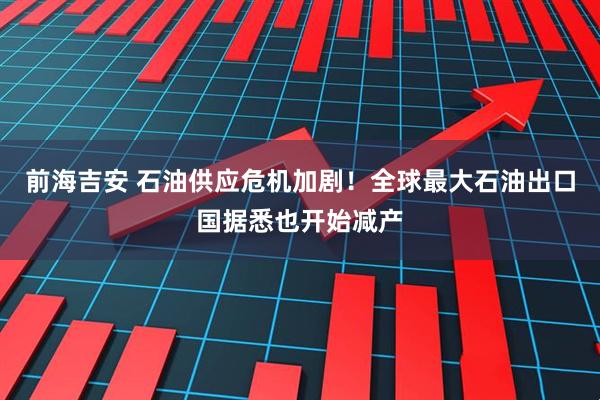 前海吉安 石油供应危机加剧！全球最大石油出口国据悉也开始减产