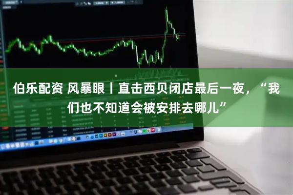 伯乐配资 风暴眼丨直击西贝闭店最后一夜，“我们也不知道会被安排去哪儿”