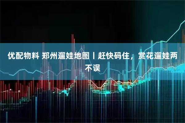 优配物料 郑州遛娃地图丨赶快码住，赏花遛娃两不误