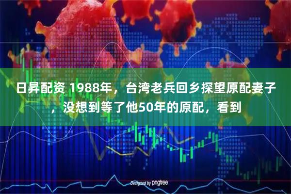 日昇配资 1988年，台湾老兵回乡探望原配妻子，没想到等了他50年的原配，看到