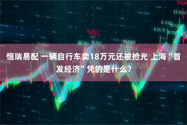 恒瑞易配 一辆自行车卖18万元还被抢光 上海“首发经济”凭的是什么？