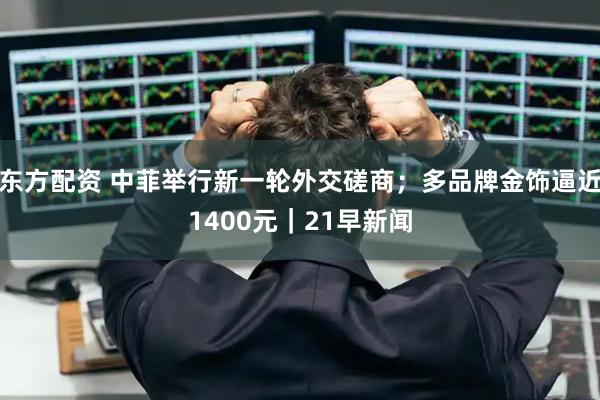 东方配资 中菲举行新一轮外交磋商；多品牌金饰逼近1400元｜21早新闻