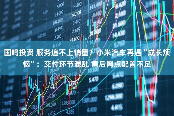 国鸣投资 服务追不上销量?小米汽车再遇“成长烦恼”:交付环节混乱 售后网点配置不足