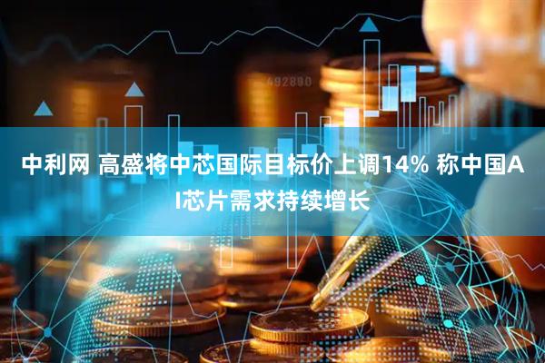 中利网 高盛将中芯国际目标价上调14% 称中国AI芯片需求持续增长