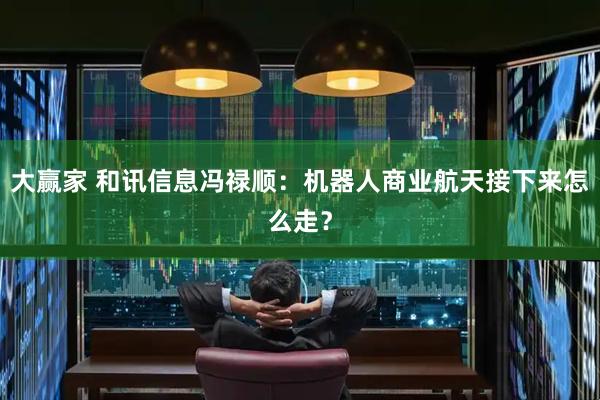 大赢家 和讯信息冯禄顺：机器人商业航天接下来怎么走？