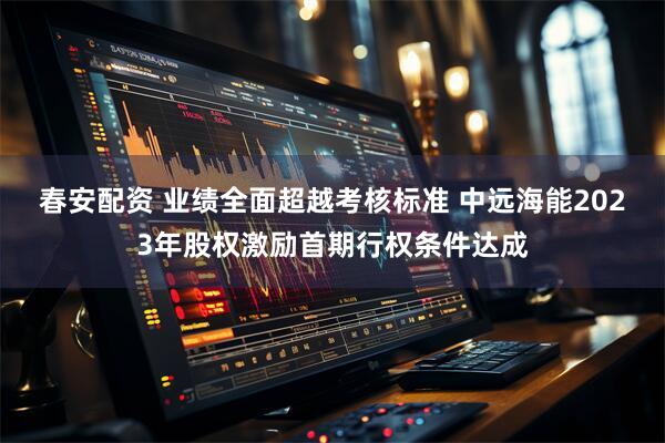 春安配资 业绩全面超越考核标准 中远海能2023年股权激励首期行权条件达成