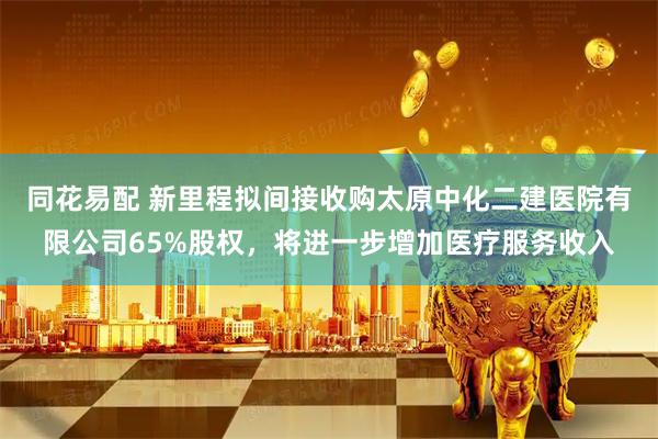 同花易配 新里程拟间接收购太原中化二建医院有限公司65%股权，将进一步增加医疗服务收入
