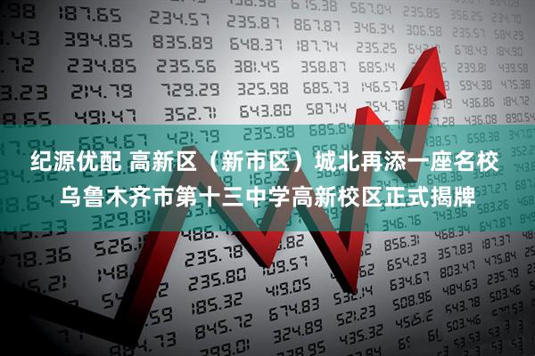 纪源优配 高新区（新市区）城北再添一座名校 乌鲁木齐市第十三中学高新校区正式揭牌
