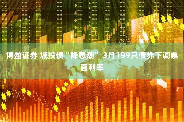 博盈证券 城投债“降息潮” 3月199只债券下调票面利率