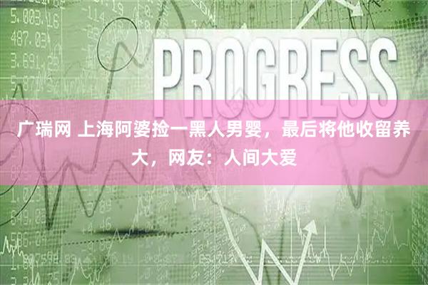 广瑞网 上海阿婆捡一黑人男婴，最后将他收留养大，网友：人间大爱