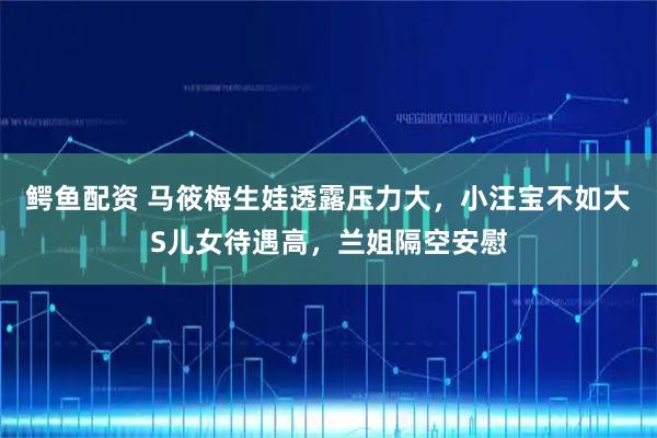 鳄鱼配资 马筱梅生娃透露压力大，小汪宝不如大S儿女待遇高，兰姐隔空安慰