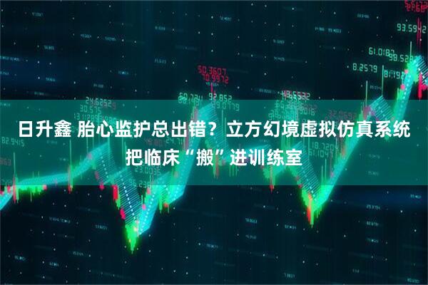日升鑫 胎心监护总出错？立方幻境虚拟仿真系统把临床“搬”进训练室