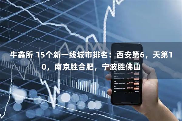牛鑫所 15个新一线城市排名：西安第6，天第10，南京胜合肥，宁波胜佛山