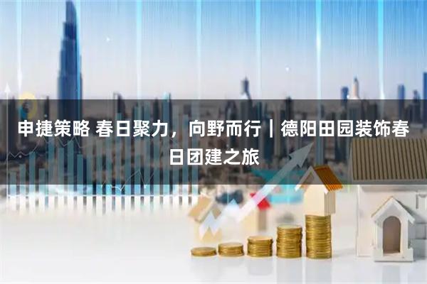 申捷策略 春日聚力，向野而行｜德阳田园装饰春日团建之旅