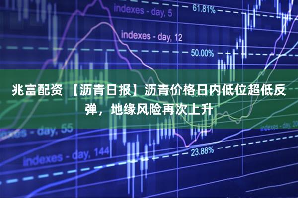 兆富配资 【沥青日报】沥青价格日内低位超低反弹，地缘风险再次上升