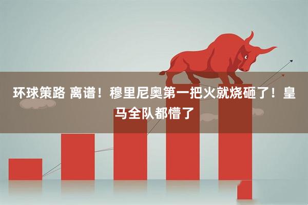 环球策路 离谱！穆里尼奥第一把火就烧砸了！皇马全队都懵了
