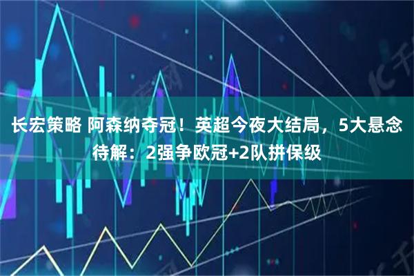 长宏策略 阿森纳夺冠！英超今夜大结局，5大悬念待解：2强争欧冠+2队拼保级