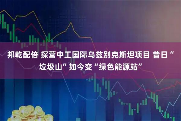 邦乾配倍 探营中工国际乌兹别克斯坦项目 昔日“垃圾山”如今变“绿色能源站”