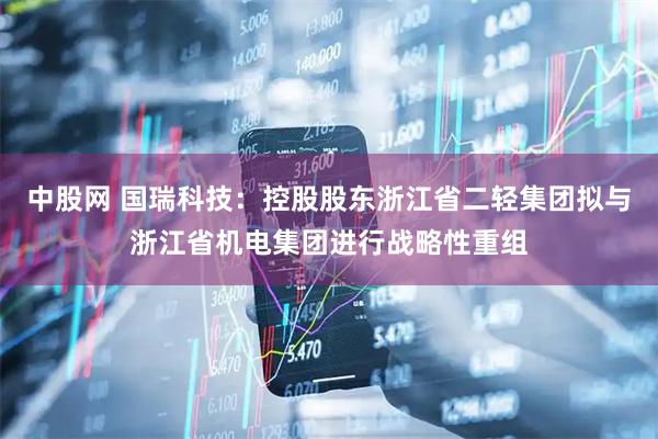 中股网 国瑞科技：控股股东浙江省二轻集团拟与浙江省机电集团进行战略性重组