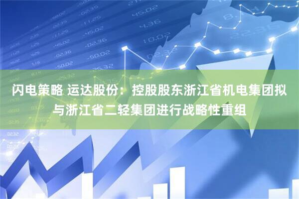 闪电策略 运达股份：控股股东浙江省机电集团拟与浙江省二轻集团进行战略性重组