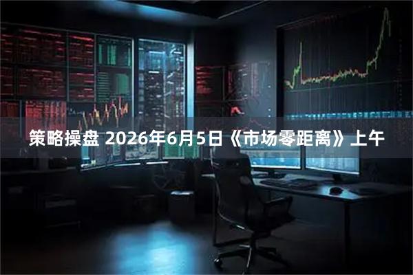 策略操盘 2026年6月5日《市场零距离》上午