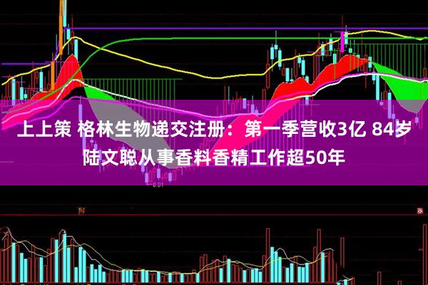 上上策 格林生物递交注册：第一季营收3亿 84岁陆文聪从事香料香精工作超50年