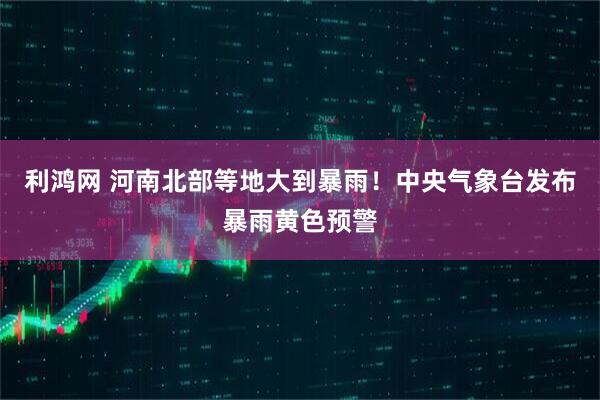 利鸿网 河南北部等地大到暴雨！中央气象台发布暴雨黄色预警