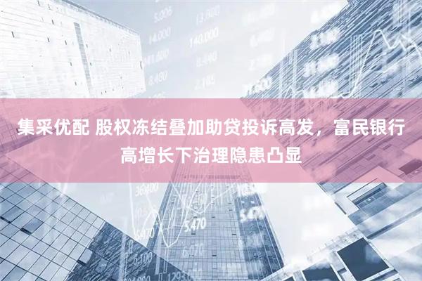 集采优配 股权冻结叠加助贷投诉高发，富民银行高增长下治理隐患凸显