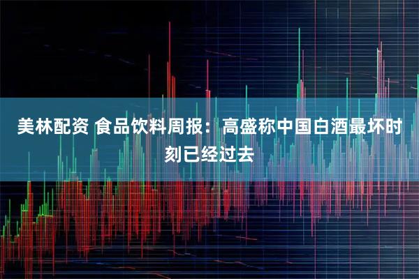 美林配资 食品饮料周报：高盛称中国白酒最坏时刻已经过去