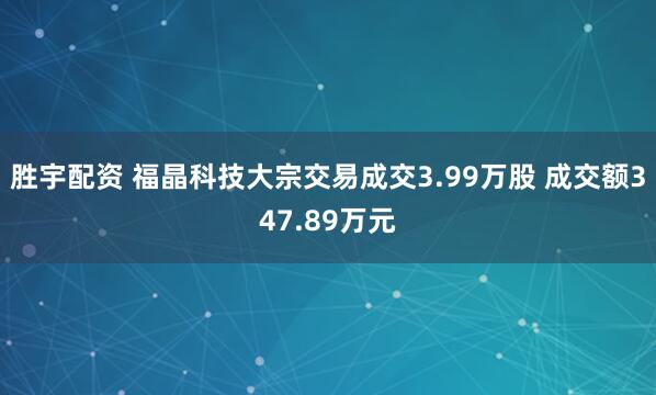 胜宇配资 福晶科技大宗交易成交3.99万股 成交额347.89万元