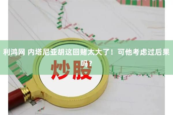 利鸿网 内塔尼亚胡这回赌太大了！可他考虑过后果吗？