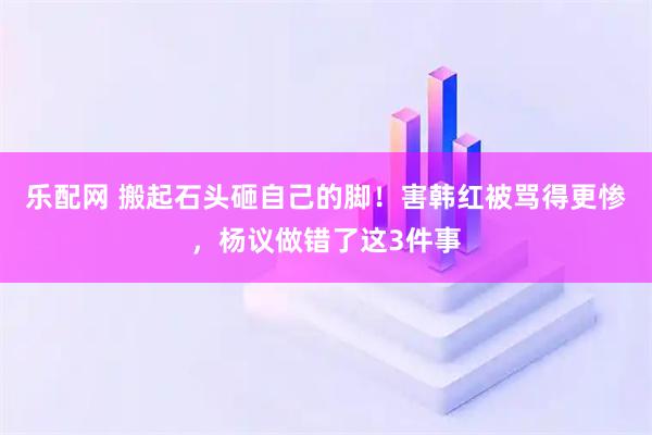 乐配网 搬起石头砸自己的脚！害韩红被骂得更惨，杨议做错了这3件事