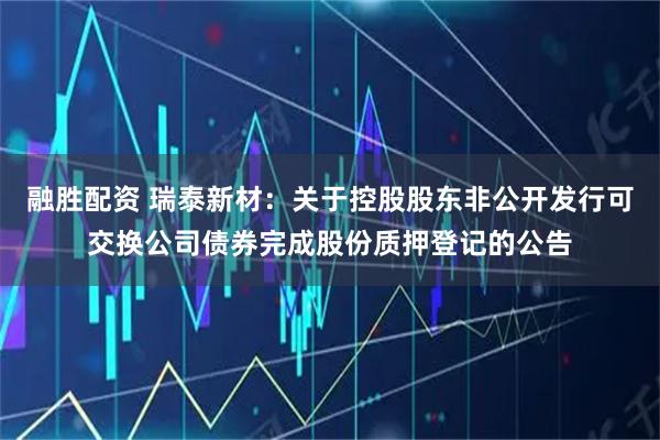 融胜配资 瑞泰新材：关于控股股东非公开发行可交换公司债券完成股份质押登记的公告
