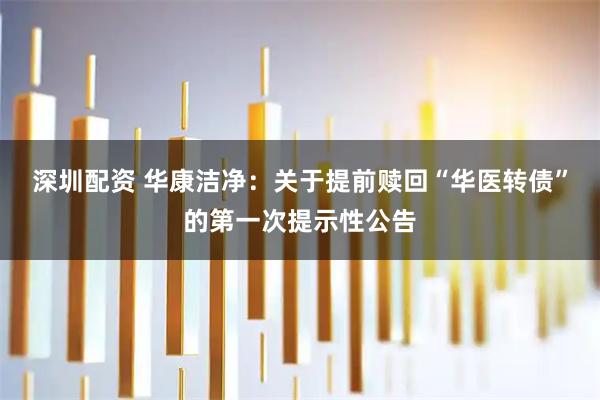 深圳配资 华康洁净：关于提前赎回“华医转债”的第一次提示性公告