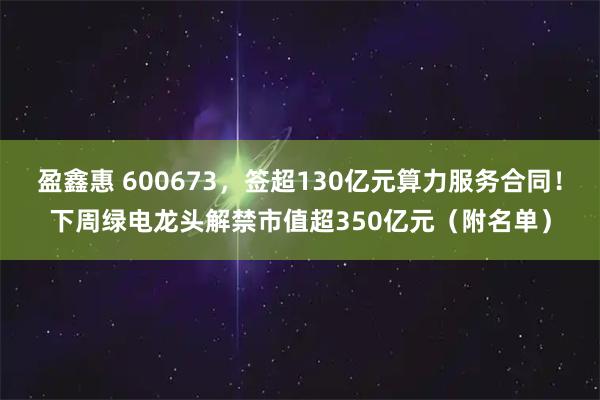 盈鑫惠 600673，签超130亿元算力服务合同！下周绿电龙头解禁市值超350亿元（附名单）