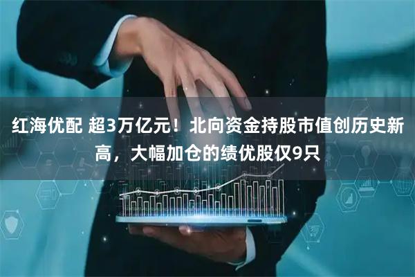 红海优配 超3万亿元！北向资金持股市值创历史新高，大幅加仓的绩优股仅9只