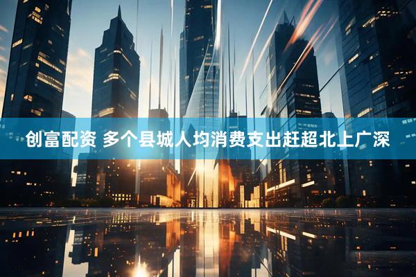 创富配资 多个县城人均消费支出赶超北上广深