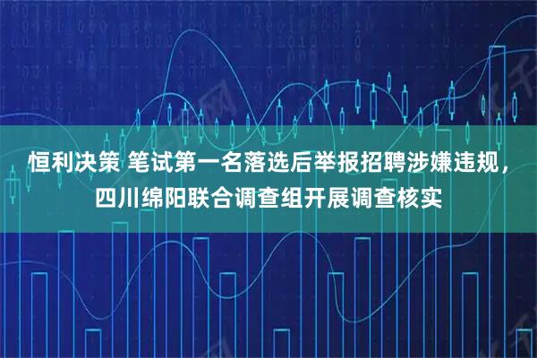 恒利决策 笔试第一名落选后举报招聘涉嫌违规,四川绵阳联合调查组开展调查核实