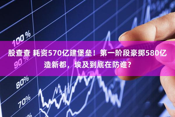 股查查 耗资570亿建堡垒！第一阶段豪掷580亿造新都，埃及到底在防谁？