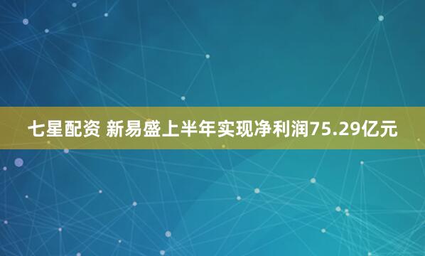 七星配资 新易盛上半年实现净利润75.29亿元