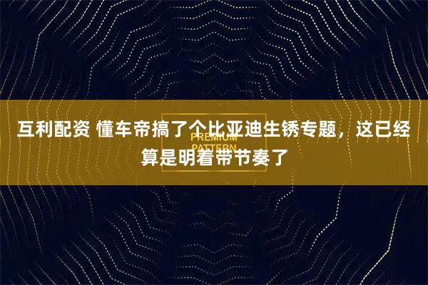 互利配资 懂车帝搞了个比亚迪生锈专题，这已经算是明着带节奏了