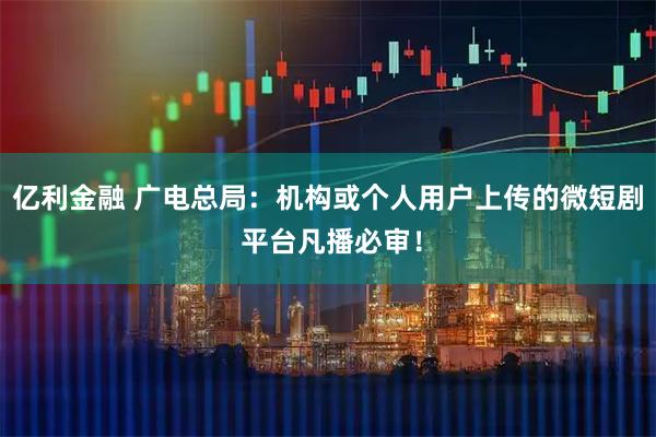 亿利金融 广电总局：机构或个人用户上传的微短剧 平台凡播必审！