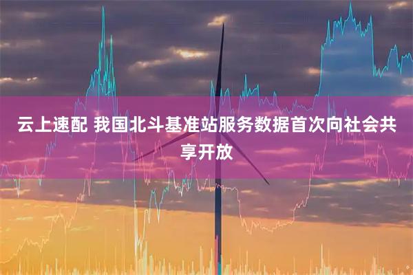 云上速配 我国北斗基准站服务数据首次向社会共享开放